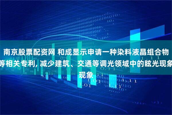 南京股票配资网 和成显示申请一种染料液晶组合物等相关专利, 减少建筑、交通等调光领域中的眩光现象