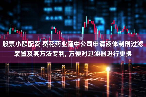 股票小额配资 葵花药业隆中公司申请液体制剂过滤装置及其方法专利, 方便对过滤器进行更换