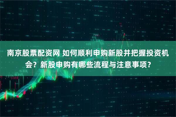 南京股票配资网 如何顺利申购新股并把握投资机会？新股申购有哪些流程与注意事项？