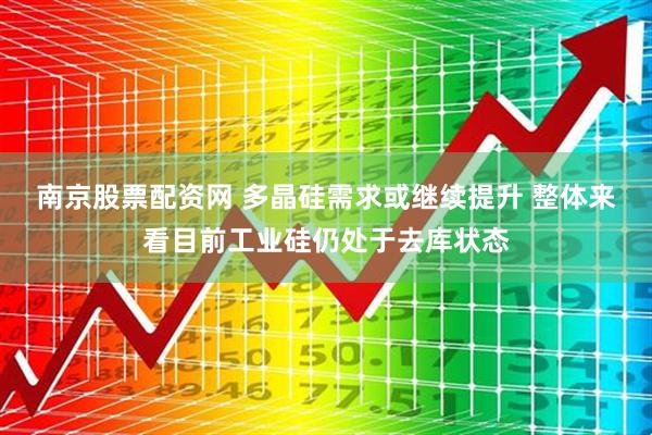 南京股票配资网 多晶硅需求或继续提升 整体来看目前工业硅仍处于去库状态