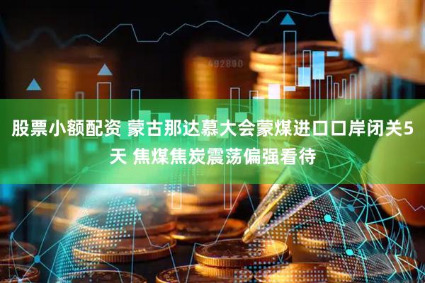 股票小额配资 蒙古那达慕大会蒙煤进口口岸闭关5天 焦煤焦炭震荡偏强看待