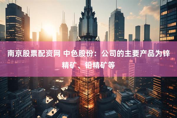 南京股票配资网 中色股份：公司的主要产品为锌精矿、铅精矿等