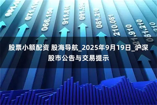 股票小额配资 股海导航_2025年9月19日_沪深股市公告与交易提示
