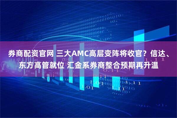 券商配资官网 三大AMC高层变阵将收官？信达、东方高管就位 汇金系券商整合预期再升温
