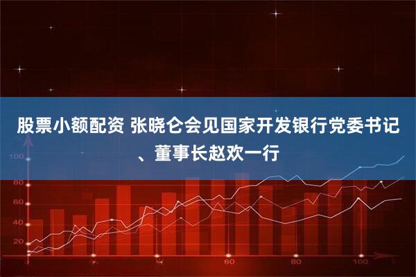 股票小额配资 张晓仑会见国家开发银行党委书记、董事长赵欢一行