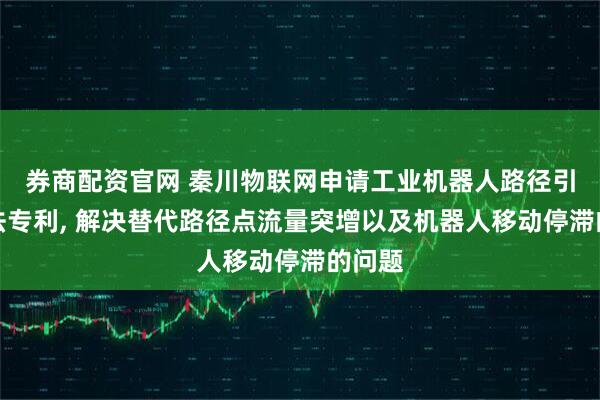 券商配资官网 秦川物联网申请工业机器人路径引导方法专利, 解决替代路径点流量突增以及机器人移动停滞的问题