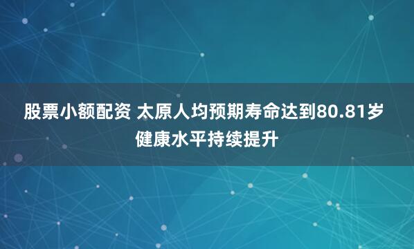 股票小额配资 太原人均预期寿命达到80.81岁 健康水平持续提升