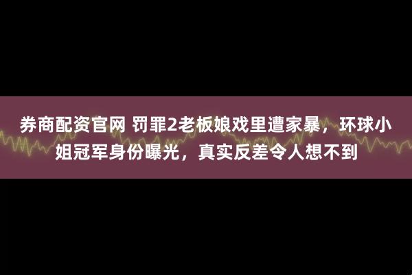 券商配资官网 罚罪2老板娘戏里遭家暴，环球小姐冠军身份曝光，真实反差令人想不到