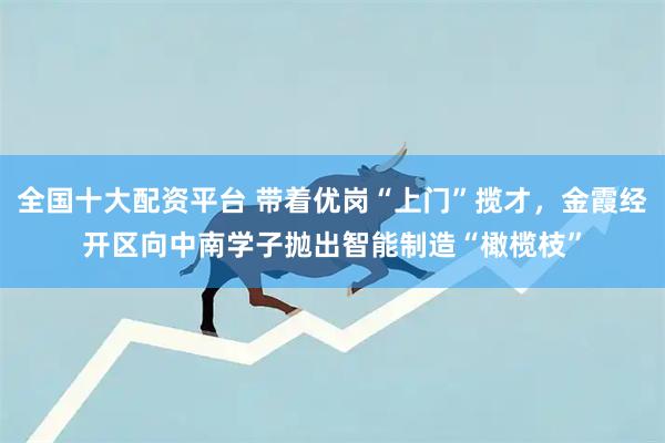 全国十大配资平台 带着优岗“上门”揽才，金霞经开区向中南学子抛出智能制造“橄榄枝”