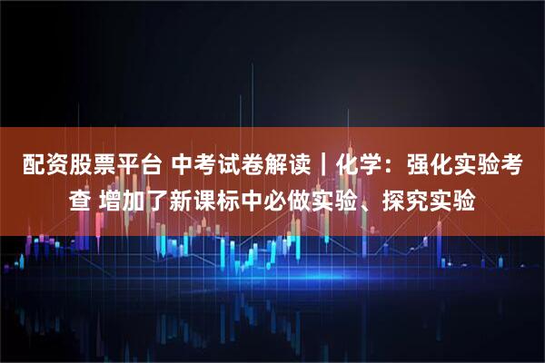 配资股票平台 中考试卷解读｜化学：强化实验考查 增加了新课标中必做实验、探究实验